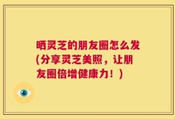晒灵芝的朋友圈怎么发(分享灵芝美照，让朋友圈倍增健康力！)