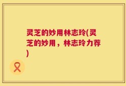 灵芝的妙用林志玲(灵芝的妙用，林志玲力荐)