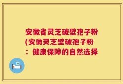 安徽省灵芝破壁孢子粉(安徽灵芝壁破孢子粉：健康保障的自然选择