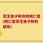 灵芝孢子粉功效同仁堂(同仁堂灵芝孢子粉的益处)