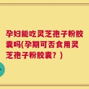 孕妇能吃灵芝孢子粉胶囊吗(孕期可否食用灵芝孢子粉胶囊？)