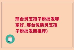 邢台灵芝孢子粉批发哪家好_邢台优质灵芝孢子粉批发商推荐)