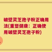破壁灵芝孢子粉正确用法(重塑健康：正确使用破壁灵芝孢子粉)