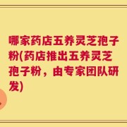 哪家药店五养灵芝孢子粉(药店推出五养灵芝孢子粉，由专家团队研发)