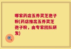哪家药店五养灵芝孢子粉(药店推出五养灵芝孢子粉，由专家团队研发)