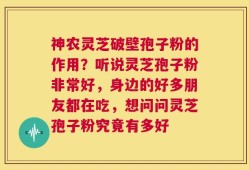 神农灵芝破壁孢子粉的作用？听说灵芝孢子粉非常好，身边的好多朋友都在吃，想问问灵芝孢子粉究竟有多好