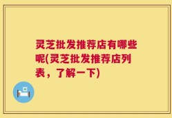 灵芝批发推荐店有哪些呢(灵芝批发推荐店列表，了解一下)