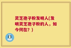 灵芝孢子粉发明人(发明灵芝孢子粉的人，如今何在？)