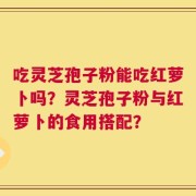 吃灵芝孢子粉能吃红萝卜吗？灵芝孢子粉与红萝卜的食用搭配？