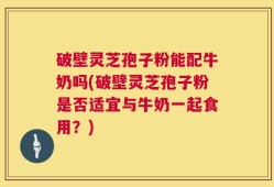 破壁灵芝孢子粉能配牛奶吗(破壁灵芝孢子粉是否适宜与牛奶一起食用？)