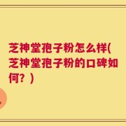 芝神堂孢子粉怎么样(芝神堂孢子粉的口碑如何？)