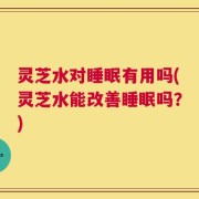 灵芝水对睡眠有用吗(灵芝水能改善睡眠吗？)