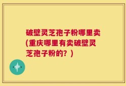 破壁灵芝孢子粉哪里卖(重庆哪里有卖破壁灵芝孢子粉的？)