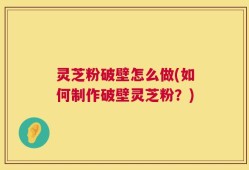 灵芝粉破壁怎么做(如何制作破壁灵芝粉？)