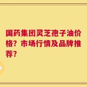 国药集团灵芝孢子油价格？市场行情及品牌推荐？