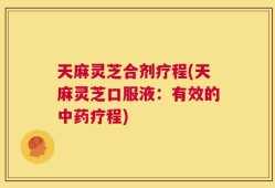 天麻灵芝合剂疗程(天麻灵芝口服液：有效的中药疗程)