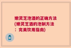 嫩灵芝泡酒的正确方法(嫩灵芝酒的泡制方法：完美饮用指南)