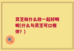 灵芝和什么放一起好喝呢(什么与灵芝可口相伴？)