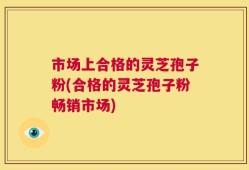市场上合格的灵芝孢子粉(合格的灵芝孢子粉畅销市场)