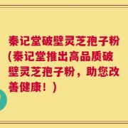 秦记堂破壁灵芝孢子粉(秦记堂推出高品质破壁灵芝孢子粉，助您改善健康！)