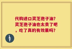 代购进口灵芝孢子油？灵芝孢子油也太贵了吧，吃了真的有效果吗？