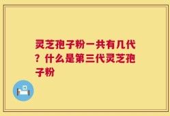 灵芝孢子粉一共有几代？什么是第三代灵芝孢子粉