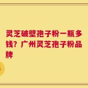 灵芝破壁孢子粉一瓶多钱？广州灵芝孢子粉品牌