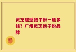 灵芝破壁孢子粉一瓶多钱？广州灵芝孢子粉品牌
