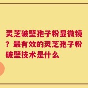 灵芝破壁孢子粉显微镜？最有效的灵芝孢子粉破壁技术是什么