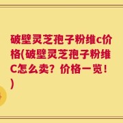 破壁灵芝孢子粉维c价格(破壁灵芝孢子粉维C怎么卖？价格一览！)