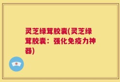 灵芝绿茸胶囊(灵芝绿茸胶囊：强化免疫力神器)