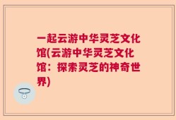 一起云游中华灵芝文化馆(云游中华灵芝文化馆：探索灵芝的神奇世界)