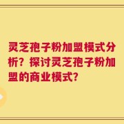 灵芝孢子粉加盟模式分析？探讨灵芝孢子粉加盟的商业模式？