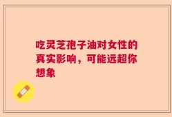 吃灵芝孢子油对女性的真实影响，可能远超你想象
