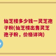 仙芝楼多少钱一灵芝孢子粉(仙芝楼出售灵芝孢子粉，价格详询)