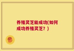 养殖灵芝能成功(如何成功养殖灵芝？)