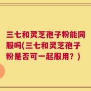 三七和灵芝孢子粉能同服吗(三七和灵芝孢子粉是否可一起服用？)