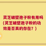 灵芝破壁孢子粉有用吗(灵芝破壁孢子粉的功效是否真的存在？)