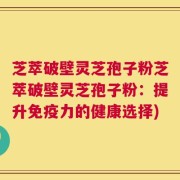 芝萃破壁灵芝孢子粉芝萃破壁灵芝孢子粉：提升免疫力的健康选择)
