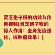 灵芝孢子粉的功效与作用视频(灵芝孢子粉的惊人作用：全身免疫强化，抗肿瘤效果！)