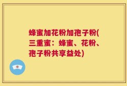 蜂蜜加花粉加孢子粉(三重蜜：蜂蜜、花粉、孢子粉共享益处)