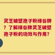 灵芝破壁孢子粉绿谷牌？了解绿谷牌灵芝破壁孢子粉的功效与作用？