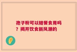 孢子粉可以随餐食用吗？揭开饮食新风潮的
