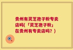 贵州有灵芝孢子粉专卖店吗(「灵芝孢子粉」在贵州有专卖店吗？)