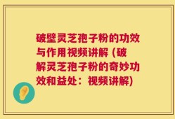 破壁灵芝孢子粉的功效与作用视频讲解 (破解灵芝孢子粉的奇妙功效和益处：视频讲解)