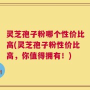 灵芝孢子粉哪个性价比高(灵芝孢子粉性价比高，你值得拥有！)