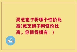 灵芝孢子粉哪个性价比高(灵芝孢子粉性价比高，你值得拥有！)