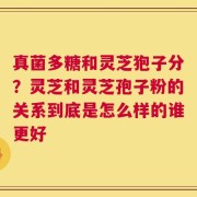 真菌多糖和灵芝狍子分？灵芝和灵芝孢子粉的关系到底是怎么样的谁更好