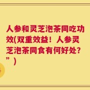 人参和灵芝泡茶同吃功效(双重效益！人参灵芝泡茶同食有何好处？”)