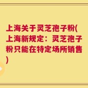 上海关于灵芝孢子粉(上海新规定：灵芝孢子粉只能在特定场所销售)